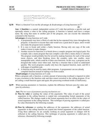 DC05 PROBLEM SOLVING THROUGH ‘C’
DC-03 COMPUTER FUNDAMENTALS
56
printf("Sum=%fn",sum);
printf("Average=%fn",avg);
getch();}
Q.58 What is a function? List out the advantages & disadvantages of using functions in C?
(4)
Ans: A function is a named, independent section of C code that performs a specific task and
optionally returns a value to the calling program. A function is named, each have a unique
name. By using that name in another part of the program, one can execute the statements
contained in the function.
Advantages of using functions in C code:
1. A programmer may have a block of code that he has repeated forty times throughout the
program. A function to execute that code would save a great deal of space, and it would
also make the program more readable.
2. It is easy to locate and isolate a faulty function. Having only one copy of the code
makes it easier to make changes.
3. Another reason for functions is to break down a complex program into logical parts. For
example, take a menu program that runs complex code when a menu choice is selected.
The program would probably best be served by making functions for each of the actual
menu choices, and then breaking down the complex tasks into smaller, more
manageable tasks, which could be in their own functions. In this way, a program can be
designed that makes sense when read. And has a structure that is easier to understand
quickly. The worst programs usually only have the required function, main, and fill it
with pages of jumbled code.
4. A function may be used by many other programs. A programmer can use already
compiled function instead of starting over from scratch.
Disadvantages of using functions in C code:
When a program calls a function, a certain amount of processing overhead is required in order
to pass execution to the function code and then return execution to the calling program. If we
are calling a small function again and again, this processing overhead results in inefficiency.
Q.59 When passing parameters to functions, explain the difference between pass-by-value and
pass-by-reference. (4)
Ans: The two ways of parameter passing mechanism are:
(i) Pass by value or sending the values of the arguments- The value of each of the actual
arguments in the calling function is copied into corresponding formal arguments of the
called function. The changes made to the formal arguments have no effect on the values of
actual arguments in the calling function. This technique of passing arguments is called pass
by value illustrated by the following example.
(ii) Pass by reference or sending the addresses of the arguments- the addresses of actual
arguments in the calling function are copied into formal arguments of the called function.
Using these addresses we are actually working on actual argument so changes will be
reflected in the calling function. This technique of passing arguments is called pass by
reference, illustrated by following example.
 