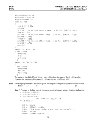 DC05 PROBLEM SOLVING THROUGH ‘C’
DC-03 COMPUTER FUNDAMENTALS
57
#include<stdio.h>
#include<conio.h>
#include<math.h>
void main()
{
int i=10,j=20;
clrscr();
printf("The values before swap is i: %d, j:%dn",i,j);
swapv(i,j);
printf("The values after swap is i: %d, j:%dn",i,j);
printf("n");
swapr(&i,&j);
printf("The values after swap is i: %d, j:%dn",i,j);
printf("n");
getch();
}
swapv(int x,int y)
{ int temp;
temp=x;
x=y;
y=temp;
}
swapr(int *x,int *y)
{
int temp;
temp=*x;
*x=*y;
*y=temp;
}
The value of i and j is 10 and 20 only after calling function swapv, that is call by value.
However the result of calling swapr(), call by reference is i=20 and j=10.
Q.60 Write a program to find the sum of given non-negative integers using a function declaration.
Sum = 1+2+3+4+-------n (8)
Ans: A Program to find the sum of given non-negative integers using a function declaration:
#include<stdio.h>
#include<conio.h>
#include<math.h>
int Sum( int [],int );
void main()
{
int i,sum,n;
int a[100];clrscr();
printf("How many numbers you want to entern");
scanf("%d",&n);
printf("Enter Nos.n");
 