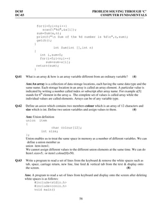 DC05 PROBLEM SOLVING THROUGH ‘C’
DC-03 COMPUTER FUNDAMENTALS
58
for(i=0;i<n;i++)
scanf("%d",&a[i]);
sum=Sum(a,n);
printf("n Sum of the %d number is %dn",n,sum);
getch();
}
int Sum(int [],int n)
{
int i,sum=0;
for(i=0;i<n;i++)
sum=sum+a[i];
return(sum);
}
Q.61 What is an array & how is an array variable different from an ordinary variable? (4)
Ans:An array is a collection of data storage locations, each having the same data type and the
same name. Each storage location in an array is called an array element. A particular value is
indicated by writing a number called index or subscript after array name. For example a[5]
stands for 6th
element in the array a. The complete set of values is called array while the
individual values are called elements. Arrays can be of any variable type.
Q.62 Define an union which contains two members-colour which is an array of 12 characters and
size which is int. Define two union variables and assign values to them. (4)
Ans: Union definition
union item
{
char colour[12];
int size;
};
Union enables us to treat the same space in memory as a number of different variables. We can
define a union member as
union item item1;
We cannot assign different values to the different union elements at the same time. We can do
Item1.size=5; or item1.colour[0]=50;
Q.63 Write a program to read a set of lines from the keyboard & remove the white spaces such as
tab, space, carriage return, new line, line feed & vertical tab from the text & display onto
the screen. (8)
Ans: A program to read a set of lines from keyboard and display onto the screen after deleting
white spaces is as follows:
#include<stdio.h>
#include<conio.h>
void main()
 