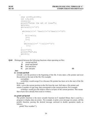 DC05 PROBLEM SOLVING THROUGH ‘C’
DC-03 COMPUTER FUNDAMENTALS
59
{
char a[100],b[100];
int i=0,j=0;
clrscr();
printf("enter the set of lines");
gets(a);
while(a[i]!='0')
{
while(a[i]!=' '&&a[i]!='t'&&a[i]!='0')
{
b[j]=a[i];
j++;
i++;
}
while(a[i]==' '||a[i]=='t')
i++;
}
b[j]='0';
printf("%s",b);
getch();
}
Q.64 Distinguish between the following functions when operating on files:
i. rewind and ftell
ii. printf and fprintf
iii. feof and ferror
iv. getc and putc (8)
Ans:
(i) rewind and ftell
rewind( ) sets the position to the beginning of the file. It also takes a file pointer and reset
the position to the start of the file. For example:
rewind(fp);
n=ftell(fp); would assign 0 to n because file pointer has been set to the start of the file
by rewind.
ftell( ): gives the current position in the file from the start. ftell takes a file pointer and
returns a number of type long, that corresponds to the current position. For example:
n=ftell(p); would give the relative offset n in bytes of the current position. This means
that n bytes have already been read (or written).
(ii) printf anf fprintf
The printf() function is the most versatile function in C standard library that is used by a
program to display data on-screen. For example, to print a text message on-screen, call the
printf() function, passing the desired message enclosed in double quotation marks as
follows:
printf("Nice weather!");
 
