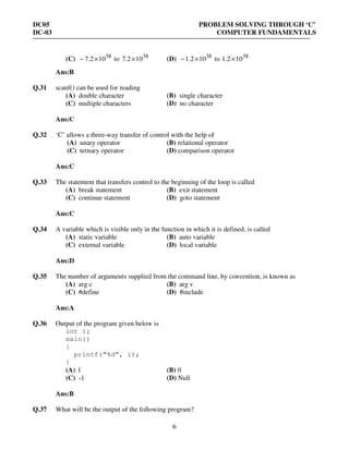 DC05 PROBLEM SOLVING THROUGH ‘C’
DC-03 COMPUTER FUNDAMENTALS
6
(C) 38
102.7 ×− to 38
102.7 × (D) 38
102.1 ×− to 38
102.1 ×
Ans:B
Q.31 scanf() can be used for reading
(A) double character (B) single character
(C) multiple characters (D) no character
Ans:C
Q.32 ‘C’ allows a three-way transfer of control with the help of
(A) unary operator (B) relational operator
(C) ternary operator (D) comparison operator
Ans:C
Q.33 The statement that transfers control to the beginning of the loop is called
(A) break statement (B) exit statement
(C) continue statement (D) goto statement
Ans:C
Q.34 A variable which is visible only in the function in which it is defined, is called
(A) static variable (B) auto variable
(C) external variable (D) local variable
Ans:D
Q.35 The number of arguments supplied from the command line, by convention, is known as
(A) arg c (B) arg v
(C) #define (D) #include
Ans:A
Q.36 Output of the program given below is
int i;
main()
{
printf(“%d”, i);
}
(A) 1 (B) 0
(C) -1 (D) Null
Ans:B
Q.37 What will be the output of the following program?
 