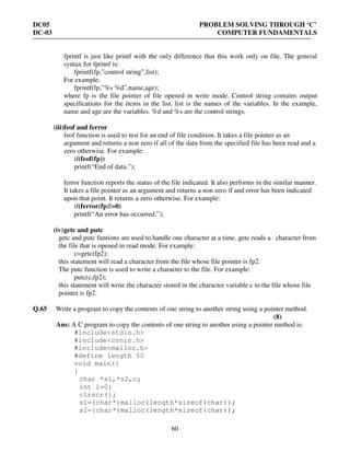 DC05 PROBLEM SOLVING THROUGH ‘C’
DC-03 COMPUTER FUNDAMENTALS
60
fprintf is just like printf with the only difference that this work only on file. The general
syntax for fprintf is:
fprintf(fp,”control string”,list);
For example:
fprintf(fp,”%s %d”,name,age);
where fp is the file pointer of file opened in write mode. Control string contains output
specifications for the items in the list. list is the names of the variables. In the example,
name and age are the variables. %d and %s are the control strings.
(iii)feof and ferror
feof function is used to test for an end of file condition. It takes a file pointer as an
argument and returns a non zero if all of the data from the specified file has been read and a
zero otherwise. For example:
if(feof(fp))
printf(“End of data.”);
ferror function reports the status of the file indicated. It also performs in the similar manner.
It takes a file pointer as an argument and returns a non zero if and error has been indicated
upon that point. It returns a zero otherwise. For example:
if(ferror(fp)!=0)
printf(“An error has occurred.”);
(iv)getc and putc
getc and putc funtions are used to handle one character at a time. getc reads a character from
the file that is opened in read mode. For example:
c=getc(fp2);
this statement will read a character from the file whose file pointer is fp2.
The putc function is used to write a character to the file. For example:
putc(c,fp2);
this statement will write the character stored in the character variable c to the file whose file
pointer is fp2.
Q.65 Write a program to copy the contents of one string to another string using a pointer method.
(8)
Ans: A C program to copy the contents of one string to another using a pointer method is:
#include<stdio.h>
#include<conio.h>
#include<malloc.h>
#define length 50
void main()
{
char *s1,*s2,c;
int i=0;
clrscr();
s1=(char*)malloc(length*sizeof(char));
s2=(char*)malloc(length*sizeof(char));
 