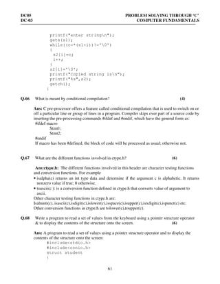 DC05 PROBLEM SOLVING THROUGH ‘C’
DC-03 COMPUTER FUNDAMENTALS
61
printf("enter stringn");
gets(s1);
while((c=*(s1+i))!='0')
{
s2[i]=c;
i++;
}
s2[i]='0';
printf("Copied string isn");
printf("%s",s2);
getch();
}
Q.66 What is meant by conditional compilation? (4)
Ans: C pre-processor offers a feature called conditional compilation that is used to switch on or
off a particular line or group of lines in a program. Compiler skips over part of a source code by
inserting the pre-processing commands #ifdef and #endif, which have the general form as:
#ifdef macro
Stmt1;
Stmt2;
#endif
If macro has been #defined, the block of code will be processed as usual; otherwise not.
Q.67 What are the different functions involved in ctype.h? (6)
Ans:ctype.h: The different functions involved in this header are character testing functions
and conversion functions. For example
• isalpha(c) returns an int type data and determine if the argument c is alphabetic. It returns
nonzero value if true; 0 otherwise.
• toascii(c ): is a conversion function defined in ctype.h that converts value of argument to
ascii.
Other character testing functions in ctype.h are:
Isalnum(c), isascii(c),isdigit(c),islower(c),isspace(c),isupper(c),isxdigit(c),ispunct(c) etc.
Other conversion functions in ctype.h are tolower(c),toupper(c).
Q.68 Write a program to read a set of values from the keyboard using a pointer structure operator
& to display the contents of the structure onto the screen. (6)
Ans: A program to read a set of values using a pointer structure operator and to display the
contents of the structure onto the screen:
#include<stdio.h>
#include<conio.h>
struct student
{
 