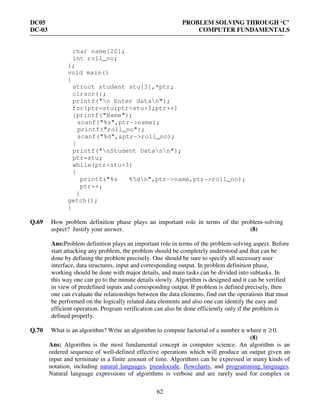 DC05 PROBLEM SOLVING THROUGH ‘C’
DC-03 COMPUTER FUNDAMENTALS
62
char name[20];
int roll_no;
};
void main()
{
struct student stu[3],*ptr;
clrscr();
printf("n Enter datan");
for(ptr=stu;ptr<stu+3;ptr++)
{printf("Name");
scanf("%s",ptr->name);
printf("roll_no");
scanf("%d",&ptr->roll_no);
}
printf("nStudent Datann");
ptr=stu;
while(ptr<stu+3)
{
printf("%s %5dn",ptr->name,ptr->roll_no);
ptr++;
}
getch();
}
Q.69 How problem definition phase plays an important role in terms of the problem-solving
aspect? Justify your answer. (8)
Ans:Problem definition plays an important role in terms of the problem-solving aspect. Before
start attacking any problem, the problem should be completely understood and that can be
done by defining the problem precisely. One should be sure to specify all necessary user
interface, data structures, input and corresponding output. In problem definition phase,
working should be done with major details, and main tasks can be divided into subtasks. In
this way one can go to the minute details slowly. Algorithm is designed and it can be verified
in view of predefined inputs and corresponding output. If problem is defined precisely, then
one can evaluate the relationships between the data elements, find out the operations that must
be performed on the logically related data elements and also one can identify the easy and
efficient operation. Program verification can also be done efficiently only if the problem is
defined properly.
Q.70 What is an algorithm? Write an algorithm to compute factorial of a number n where n ≥0.
(8)
Ans: Algorithm is the most fundamental concept in computer science. An algorithm is an
ordered sequence of well-defined effective operations which will produce an output given an
input and terminate in a finite amount of time. Algorithms can be expressed in many kinds of
notation, including natural languages, pseudocode, flowcharts, and programming languages.
Natural language expressions of algorithms is verbose and are rarely used for complex or
 
