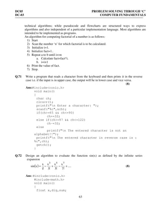 DC05 PROBLEM SOLVING THROUGH ‘C’
DC-03 COMPUTER FUNDAMENTALS
63
technical algorithms; while pseudocode and flowcharts are structured ways to express
algorithms and also independent of a particular implementation language. Most algorithms are
intended to be implemented as programs.
An algorithm for computing factorial of a number is as follows:
1) Start
2) Scan the number ‘n’ for which factorial is to be calculated.
3) Initialize i=1.
4) Initialize fact=1..
5) Repeat a to b until i<=n
a. Calculate fact=fact*i.
b. i=i+1
6) Print the value of fact.
7) Stop.
Q.71 Write a program that reads a character from the keyboard and then prints it in the reverse
case i.e. if the input is in upper case, the output will be in lower case and vice versa.
(8)
Ans:#include<conio.h>
void main()
{
char ch;
clrscr();
printf("n Enter a character: ");
scanf("%c",&ch);
if(ch>=65 && ch<=90)
ch+=32;
else if(ch>=97 && ch<=122)
ch-=32;
else
printf("n The entered character is not an
alphabet!!");
printf("n The entered character in reverse case is :
%c",ch);
getch();
}
Q.72 Design an algorithm to evaluate the function sin(x) as defined by the infinite series
expansion
( ) ....
!7
x
!5
x
!3
x
!1
x
xsin
753
+−+−= (8)
Ans:#include<conio.h>
#include<math.h>
void main()
{
float x,dig,sum;
 