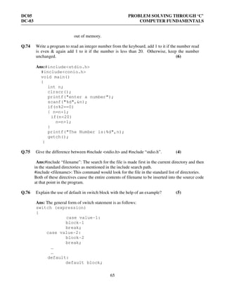 DC05 PROBLEM SOLVING THROUGH ‘C’
DC-03 COMPUTER FUNDAMENTALS
65
out of memory.
Q.74 Write a program to read an integer number from the keyboard, add 1 to it if the number read
is even & again add 1 to it if the number is less than 20. Otherwise, keep the number
unchanged. (6)
Ans:#include<stdio.h>
#include<conio.h>
void main()
{
int n;
clrscr();
printf("enter a number");
scanf("%d",&n);
if(n%2==0)
{ n=n+1;
if(n<20)
n=n+1;
}
printf("The Number is:%d",n);
getch();
}
Q.75 Give the difference between #include <stdio.h> and #include “stdio.h”. (4)
Ans:#include “filename”: The search for the file is made first in the current directory and then
in the standard directories as mentioned in the include search path.
#include <filename>: This command would look for the file in the standard list of directories.
Both of these directives cause the entire contents of filename to be inserted into the source code
at that point in the program.
Q.76 Explain the use of default in switch block with the help of an example? (5)
Ans: The general form of switch statement is as follows:
switch (expression)
{
case value-1:
block-1
break;
case value-2:
block-2
break;
…
…
default:
default block;
 