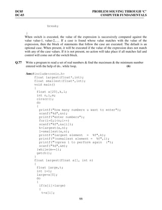 DC05 PROBLEM SOLVING THROUGH ‘C’
DC-03 COMPUTER FUNDAMENTALS
66
break;
}
When switch is executed, the value of the expression is successively compared against the
value value-1, value-2,…. If a case is found whose value matches with the value of the
expression, then the block of statements that follow the case are executed. The default is an
optional case. When present, it will be executed if the value of the expression does not match
with any of the case values. If it is not present, no action will take place if all matches fail and
control will come out of the switch block.
Q.77 Write a program to read a set of real numbers & find the maximum & the minimum number
entered with the help of do.. while loop. (6)
Ans:#include<conio.h>
float largest(float*,int);
float smallest(float*,int);
void main()
{
float a[20],k,l;
int n,i,m;
clrscr();
do
{
printf("how many numbers u want to enter");
scanf("%d",&n);
printf("enter numbers");
for(i=0;i<n;i++)
scanf("%f",&a[i]);
k=largest(a,n);
l=smallest(a,n);
printf("largest element = %f",k);
printf("nsmallest element = %f",l);
printf("npres 1 to perform again :");
scanf("%d",&m);
}while(m==1);
getch();
}
float largest(float a[], int n)
{
float large,t;
int i=1;
large=a[0];
do
{
if(a[i]>large)
{
t=a[i];
 