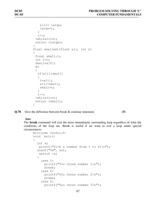 DC05 PROBLEM SOLVING THROUGH ‘C’
DC-03 COMPUTER FUNDAMENTALS
67
a[i]= large;
large=t;
}
i++;
}while(i<n);
return (large);
}
float smallest(float a[], int n)
{
float small,t;
int i=1;
small=a[0];
do
{
if(a[i]<small)
{
t=a[i];
a[i]=small;
small=t;
}
i++;
}while(i<n);
return (small);
}
Q.78 Give the difference between break & continue statement. (5)
Ans:
The break command will exit the most immediately surrounding loop regardless of what the
conditions of the loop are. Break is useful if we want to exit a loop under special
circumstances.
#include <stdio.h>
void main()
{
int a;
printf("Pick a number from 1 to 4:n");
scanf("%d", &a);
switch (a)
{
case 1:
printf("You chose number 1n");
break;
case 2:
printf("You chose number 2n");
break;
case 3:
printf("You chose number 3n");
 