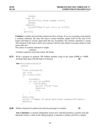 DC05 PROBLEM SOLVING THROUGH ‘C’
DC-03 COMPUTER FUNDAMENTALS
68
break;
case 4:
printf("You chose number 4n");
break;
default:
printf("That's not 1,2,3 or 4!n");
}
getch();
}
Continue is another keyword that controls the flow of loops. If we are executing a loop and hit
a continue statement, the loop will stop its current iteration, update itself (in the case of for
loops) and begin to execute again from the top. Essentially, the continue statement is saying
"this iteration of the loop is done; let's continue with the loop without executing whatever code
comes after me."
The syntax of continue statement is simple
continue;
Continue cannot be used with switch, like break.
Q.79 Write a program to generate 100 random numbers lying in the range 0.0000 to 1.0000.
Evaluate their mean with the help of a function. (8)
Ans:#include<stdlib.h>
main()
{
float a=0,mean=0;
int i=0;
for (i=0;i<100;)
{
a=rand();
if (a>0 && a<9999)
{ a=a*0.0001;
printf ("%.4f ",a);
mean+=a;
i++;
}
}
mean/=100;
printf ("nMean of above mentioned numbers=%f",mean);
getch();
}
Q.80 Define a function & explain why function prototype is essential. (8)
Ans:A function is a named, independent section of C code that performs a specific task and
optionally returns a value to the calling program. A function is named, each have a unique
 