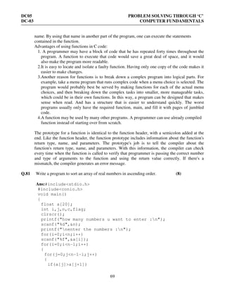 DC05 PROBLEM SOLVING THROUGH ‘C’
DC-03 COMPUTER FUNDAMENTALS
69
name. By using that name in another part of the program, one can execute the statements
contained in the function.
Advantages of using functions in C code:
1. A programmer may have a block of code that he has repeated forty times throughout the
program. A function to execute that code would save a great deal of space, and it would
also make the program more readable.
2.It is easy to locate and isolate a faulty function. Having only one copy of the code makes it
easier to make changes.
3.Another reason for functions is to break down a complex program into logical parts. For
example, take a menu program that runs complex code when a menu choice is selected. The
program would probably best be served by making functions for each of the actual menu
choices, and then breaking down the complex tasks into smaller, more manageable tasks,
which could be in their own functions. In this way, a program can be designed that makes
sense when read. And has a structure that is easier to understand quickly. The worst
programs usually only have the required function, main, and fill it with pages of jumbled
code.
4.A function may be used by many other programs. A programmer can use already compiled
function instead of starting over from scratch.
The prototype for a function is identical to the function header, with a semicolon added at the
end. Like the function header, the function prototype includes information about the function's
return type, name, and parameters. The prototype's job is to tell the compiler about the
function's return type, name, and parameters. With this information, the compiler can check
every time when the function is called to verify that programmer is passing the correct number
and type of arguments to the function and using the return value correctly. If there's a
mismatch, the compiler generates an error message.
Q.81 Write a program to sort an array of real numbers in ascending order. (8)
Ans:#include<stdio.h>
#include<conio.h>
void main()
{
float a[20];
int i,j,n,c,flag;
clrscr();
printf("how many numbers u want to enter :n");
scanf("%d",&n);
printf("nenter the numbers :n");
for(i=0;i<n;i++)
scanf("%f",&a[i]);
for(i=0;i<n-1;i++)
{
for(j=0;j<n-1-i;j++)
{
if(a[j]>a[j+1])
 