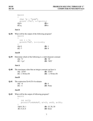 DC05 PROBLEM SOLVING THROUGH ‘C’
DC-03 COMPUTER FUNDAMENTALS
7
main()
{
char *p = “ayqm”;
printf (“%c”, ++*(p++));}
(A) b (B) z
(C) q (D) n
Ans:A
Q.38 What will be the output of the following program?
main()
{
int i = 5;
printf(“%d”, i=++i==6);
}
(A) 0 (B) 1
(C) 7 (D) 6
Ans:B
Q.39 Determine which of the following is a valid character constant
(A) ‘’ (B) ‘0’
(C) ‘xyz’ (D) ‘052’
Ans:A
Q.40 The maximum value that an integer constant can have is
(A) .32767 (B) 32767
(C) 1.7014e+38 (D) –1.7014e+38
Ans:B
Q.41 The expression X=4+2%-8 evaluates
(A) –6 (B) 6
(C) 4 (D) None
Ans:B
Q.42 What will be the output of following program?
main()
{
int x=15;
printf(“n%d%d%d”, x!=15, x=20, x<30);
}
(A) 0, 20, 1 (B) 15, 20, 30
(C) 0, 0, 0 (D) Error
 