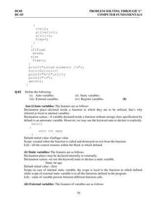 DC05 PROBLEM SOLVING THROUGH ‘C’
DC-03 COMPUTER FUNDAMENTALS
70
{
c=a[j];
a[j]=a[j+1];
a[j+1]=c;
flag=0;
}
}
if(flag)
break;
else
flag=1;
}
printf("sorted elements :n");
for(i=0;i<n;i++)
printf("%ft",a[i]);
printf("n");
getch();
}
Q.82 Define the following:
(i) Auto variables. (ii) Static variables.
(iii) External variables. (iv) Register variables. (8)
Ans:(i)Auto variables: The features are as follows
Declaration place:-declared inside a function in which they are to be utilized, that’s why
referred as local or internal variables.
Declaration syntax:- A variable declared inside a function without storage class specification by
default is an automatic variable. However, we may use the keyword auto to declare it explicitly.
main()
{
auto int age;
}
Default initial value:-Garbage value
Scope:-created when the function is called and destroyed on exit from the function.
Life:- till the control remains within the block in which defined.
(ii) Static variables: The features are as follows
Declaration place:-may be declared internally or externally.
Declaration syntax:-we use the keyword static to declare a static variable.
Static int age;
Default initial value:- Zero
Scope:-in case of internal static variable, the scope is local to the function in which defined
while scope of external static variable is to all the functions defined in the program.
Life:- value of variable persists between different function calls.
(iii) External variables: The features of variables are as follows
 