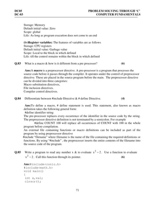 DC05 PROBLEM SOLVING THROUGH ‘C’
DC-03 COMPUTER FUNDAMENTALS
71
Storage: Memory
Default initial value: Zero
Scope: global
Life: As long as program execution does not come to an end
(iv)Register variables: The features of variables are as follows
Storage: CPU registers
Default initial value: Garbage value
Scope: Local to the block in which defined
Life: till the control remains within the block in which defined
Q.83 What is a macro & how is it different from a pre processor? (6)
Ans:A macro is a preprocessor directive. A pre-processor is a program that processes the
source code before it passes through the compiler. It operates under the control of preprocessor
directive. These are placed in the source program before the main. The preprocessor directive
can be divided into three categories:
Macro substitution directives,
File inclusion directives.
Compiler control directives.
Q.84 Differentiate between #include Directive & # define Directive. (4)
Ans:To define a macro, # define statement is used. This statement, also known as macro
definition takes the following general form:
#define identifier string
The pre-processor replaces every occurrence of the identifier in the source code by the string.
The preprocessor directive definition is not terminated by a semicolon. For example
#define COUNT 100 will replace all occurrences of COUNT with 100 in the whole
program before compilation.
An external file containing functions or macro definitions can be included as part of the
program by using preprocessor directive
#include “filename” where filename is the name of the file containing the required definitions or
functions. By using “#include” , the preprocessor inserts the entire contents of the filename into
the source code of the program.
Q.85 Write a program to read any number x & to evaluate 2x2
− . Use a function to evaluate
2x2
− . Call this function through its pointer. (6)
Ans:#include<conio.h>
#include<math.h>
void main()
{
int x,val;
clrscr();
 
