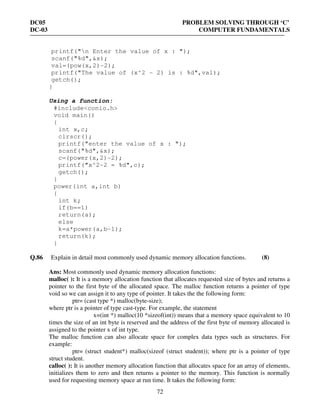DC05 PROBLEM SOLVING THROUGH ‘C’
DC-03 COMPUTER FUNDAMENTALS
72
printf("n Enter the value of x : ");
scanf("%d",&x);
val=(pow(x,2)-2);
printf("The value of (x^2 - 2) is : %d",val);
getch();
}
Using a function:
#include<conio.h>
void main()
{
int x,c;
clrscr();
printf("enter the value of x : ");
scanf("%d",&x);
c=(power(x,2)-2);
printf("x^2-2 = %d",c);
getch();
}
power(int a,int b)
{
int k;
if(b==1)
return(a);
else
k=a*power(a,b-1);
return(k);
}
Q.86 Explain in detail most commonly used dynamic memory allocation functions. (8)
Ans: Most commonly used dynamic memory allocation functions:
malloc( ): It is a memory allocation function that allocates requested size of bytes and returns a
pointer to the first byte of the allocated space. The malloc function returns a pointer of type
void so we can assign it to any type of pointer. It takes the the following form:
ptr= (cast type *) malloc(byte-size);
where ptr is a pointer of type cast-type. For example, the statement
x=(int *) malloc(10 *sizeof(int)) means that a memory space equivalent to 10
times the size of an int byte is reserved and the address of the first byte of memory allocated is
assigned to the pointer x of int type.
The malloc function can also allocate space for complex data types such as structures. For
example:
ptr= (struct student*) malloc(sizeof (struct student)); where ptr is a pointer of type
struct student.
calloc( ): It is another memory allocation function that allocates space for an array of elements,
initializes them to zero and then returns a pointer to the memory. This function is normally
used for requesting memory space at run time. It takes the following form:
 