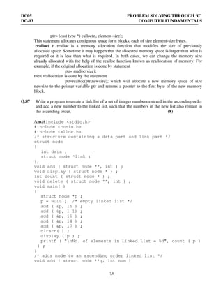 DC05 PROBLEM SOLVING THROUGH ‘C’
DC-03 COMPUTER FUNDAMENTALS
73
ptr= (cast type *) calloc(n, element-size);
This statement allocates contiguous space for n blocks, each of size element-size bytes.
realloc( ): realloc is a memory allocation function that modifies the size of previously
allocated space. Sometime it may happen that the allocated memory space is larger than what is
required or it is less than what is required. In both cases, we can change the memory size
already allocated with the help of the realloc function known as reallocation of memory. For
example, if the original allocation is done by statement
ptr= malloc(size);
then reallocation is done by the statement
ptr=realloc(ptr,newsize); which will allocate a new memory space of size
newsize to the pointer variable ptr and returns a pointer to the first byte of the new memory
block.
Q.87 Write a program to create a link list of a set of integer numbers entered in the ascending order
and add a new number to the linked list, such that the numbers in the new list also remain in
the ascending order. (8)
Ans:#include <stdio.h>
#include <conio.h>
#include <alloc.h>
/* structure containing a data part and link part */
struct node
{
int data ;
struct node *link ;
};
void add ( struct node **, int ) ;
void display ( struct node * ) ;
int count ( struct node * ) ;
void delete ( struct node **, int ) ;
void main( )
{
struct node *p ;
p = NULL ; /* empty linked list */
add ( &p, 15 ) ;
add ( &p, 1 1) ;
add ( &p, 16 ) ;
add ( &p, 14 ) ;
add ( &p, 17 ) ;
clrscr( ) ;
display ( p ) ;
printf ( "nNo. of elements in Linked List = %d", count ( p )
) ;
}
/* adds node to an ascending order linked list */
void add ( struct node **q, int num )
 