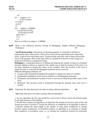DC05 PROBLEM SOLVING THROUGH ‘C’
DC-03 COMPUTER FUNDAMENTALS
75
=8
(ii) output is 7 as
k=3/2*4+3/8+3
=1*4+0+3
=4+0+3
=7
(iii) output is -1.000000
s=q*a/4-6/2+2/3*6/g
=4*2/4-6/2+2/3*6/2
=8/4-3+0* 3
=2-3
=-1
Since k is in float so output is -1.000000
Q.90 What is the difference between Testing & Debugging? Explain different Debugging
Techniques. (7)
Ans:Program testing is the process of checking program, to verify that it satisfies its
requirements and to detect errors. These errors can be of any type-Syntax errors, Run-time
errors, Logical errors and Latent errors. Testing include necessary steps to detect all possible
errors in the program. This can be done either at a module level known as unit testing or at
program level known as integration testing.
Debugging is a methodical process of finding and reducing the number of bugs in a computer
program making it behave as expected. One simple way to find the location of the error is to
use print statement to display the values of the variables. Once the location of the error is
found, the error is corrected and debugging statement may be removed.
Different debugging techniques are:
• To place print statements throughout the program to display the values of variables.
• Conditional compilation can be used to switch on or off debugging statements.
• Elimination and refinement: location of error is arrived by listing the possible causes of the
error.
• Backtrack: The incorrect result is backtracked through the program logic until error is
located.
Q.91 Enumerate the steps that need to be taken to design efficient algorithms. (6)
Ans: Steps that need to be taken to design efficient algorithms:
1. For any algorithm, the first step should be to prove that it always returns the desired output
for all legal instances of the problem.
2. Second step to analyze an algorithm is to determine the amount of resources such as time and
storage necessary to execute it. Usually the efficiency or complexity of an algorithm is stated as
a function relating the input length to the number of steps (time complexity) or storage
locations (space complexity). In theoretical analysis of algorithms it is common to estimate
their complexity in asymptotic sense, i.e., to estimate the complexity function for reasonably
 