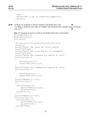 DC05 PROBLEM SOLVING THROUGH ‘C’
DC-03 COMPUTER FUNDAMENTALS
77
else
printf("%d is not an armstrong number",k);
getch();
}
Q.94 (i) Write a C program to read two matrices and display their sum. (8)
(ii) What is meant by the scope of variables and summarise the variables types of storage
class in C? (8)
Ans: A C program to read two matrices and display their sum is given below:
#include<stdio.h>
#include<conio.h>
void main()
{
int m,n,a[10][10],b[10][10],c[10][10],i,j;
clrscr();
printf("enter the value for no.of rows");
scanf("%d",&m);
printf("enter the value for no. of columns");
scanf("%d",&n);
printf("enter the elements for matrix A :n");
for(i=0;i<m;i++)
{
for(j=0;j<n;j++)
scanf("%d",&a[i][j]);
}
printf("enter the elements for matrix B :n");
for(i=0;i<m;i++)
{
for(j=0;j<n;j++)
scanf("%d",&b[i][j]);
}
printf("MATRIX A :n");
for(i=0;i<m;i++)
{
for(j=0;j<n;j++){
printf("%d",a[i][j]);
printf("t");}
printf("n");
}
printf("MATRIX B :n");
for(i=0;i<m;i++){
for(j=0;j<n;j++){
printf("%d",b[i][j]);
printf("t");}
printf("n");
}
 