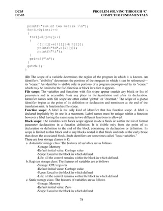 DC05 PROBLEM SOLVING THROUGH ‘C’
DC-03 COMPUTER FUNDAMENTALS
78
printf("sum of two matrix :n");
for(i=0;i<m;i++)
{
for(j=0;j<n;j++)
{
c[i][j]=a[i][j]+b[i][j];
printf("%d",c[i][j]);
printf("t");
}
printf("n");
}
getch();
}
(ii): The scope of a variable determines the region of the program in which it is known. An
identifier's "visibility" determines the portions of the program in which it can be referenced—
its "scope." An identifier is visible only in portions of a program encompassed by its "scope,"
which may be limited to the file, function or block in which it appears.
File scope: The variables and functions with file scope appear outside any block or list of
parameters and is accessible from any place in the translation unit after its declaration.
Identifier names with file scope are often called "global" or "external." The scope of a global
identifier begins at the point of its definition or declaration and terminates at the end of the
translation unit. A function has file scope.
Function scope: A label is the only kind of identifier that has function scope. A label is
declared implicitly by its use in a statement. Label names must be unique within a function
however a label having the same name in two different functions is allowed.
Block scope: The variables with block scope appear inside a block or within the list of formal
parameter declarations in a function definition. It is visible only from the point of its
declaration or definition to the end of the block containing its declaration or definition. Its
scope is limited to that block and to any blocks nested in that block and ends at the curly brace
that closes the associated block. Such identifiers are sometimes called "local variables."
There are four storage classes in C:
a. Automatic storage class: The features of variables are as follows
-Storage: Memory
-Default initial value: Garbage value
-Scope: Local to the block in which defined
-Life: till the control remains within the block in which defined.
b. Register storage class: The features of variables are as follows
-Storage: CPU registers
-Default initial value: Garbage value
-Scope: Local to the block in which defined
-Life: till the control remains within the block in which defined
c. Static storage class: The features of variables are as follows
-Storage: Memory
-Default initial value: Zero
-Scope: Local to the block in which defined
 