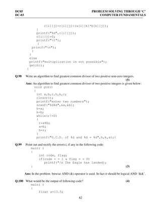 DC05 PROBLEM SOLVING THROUGH ‘C’
DC-03 COMPUTER FUNDAMENTALS
82
c[i][j]=c[i][j]+(a[i][k]*b[k][j]);
}
printf("%d",c[i][j]);
c[i][j]=0;
printf("t");
}
printf("n");
}
}
else
printf("multiplication is not possible");
getch();
}
Q.98 Write an algorithm to find greatest common divisor of two positive non-zero integers.
(5)
Ans: An algorithm to find greatest common divisor of two positive integers is given below:
void gcd()
{
int a,b,r,h,k,c;
clrscr();
printf("enter two numbers");
scanf("%d%d",&a,&b);
h=a;
k=b;
while(r!=0)
{
r=a%b;
a=b;
b=r;
}
printf("G.C.D. of %d and %d = %d",h,k,a);}
Q.99 Point out and rectify the error(s), if any in the following code:
main( )
{
int code, flag;
if(code = = 1 & flag = = 0)
printf(“/n The Eagle has landed);
} (3)
Ans: In the problem bitwise AND (&) operator is used. In fact it should be logical AND ‘&&’.
Q.100 What would be the output of following code? (4)
main( )
{
float a=13.5;
 