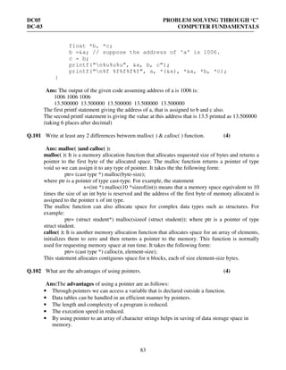 DC05 PROBLEM SOLVING THROUGH ‘C’
DC-03 COMPUTER FUNDAMENTALS
83
float *b, *c;
b =&a; // suppose the address of ‘a’ is 1006.
c = b;
printf(“n%u%u%u”, &a, b, c”);
printf(“n%f %f%f%f%f”, a, *(&a), *&a, *b, *c);
}
Ans: The output of the given code assuming address of a is 1006 is:
1006 1006 1006
13.500000 13.500000 13.500000 13.500000 13.500000
The first printf statement giving the address of a, that is assigned to b and c also.
The second printf statement is giving the value at this address that is 13.5 printed as 13.500000
(taking 6 places after decimal)
Q.101 Write at least any 2 differences between malloc( ) & calloc( ) function. (4)
Ans: malloc( )and calloc( ):
malloc( ): It is a memory allocation function that allocates requested size of bytes and returns a
pointer to the first byte of the allocated space. The malloc function returns a pointer of type
void so we can assign it to any type of pointer. It takes the the following form:
ptr= (cast type *) malloc(byte-size);
where ptr is a pointer of type cast-type. For example, the statement
x=(int *) malloc(10 *sizeof(int)) means that a memory space equivalent to 10
times the size of an int byte is reserved and the address of the first byte of memory allocated is
assigned to the pointer x of int type.
The malloc function can also allocate space for complex data types such as structures. For
example:
ptr= (struct student*) malloc(sizeof (struct student)); where ptr is a pointer of type
struct student.
calloc( ): It is another memory allocation function that allocates space for an array of elements,
initializes them to zero and then returns a pointer to the memory. This function is normally
used for requesting memory space at run time. It takes the following form:
ptr= (cast type *) calloc(n, element-size);
This statement allocates contiguous space for n blocks, each of size element-size bytes.
Q.102 What are the advantages of using pointers. (4)
Ans:The advantages of using a pointer are as follows:
• Through pointers we can access a variable that is declared outside a function.
• Data tables can be handled in an efficient manner by pointers.
• The length and complexity of a program is reduced.
• The execution speed in reduced.
• By using pointer to an array of character strings helps in saving of data storage space in
memory.
 