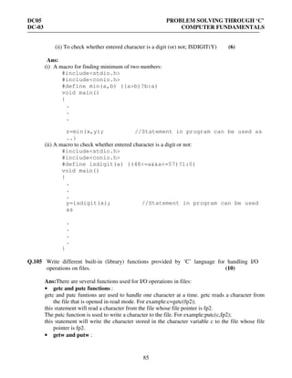 DC05 PROBLEM SOLVING THROUGH ‘C’
DC-03 COMPUTER FUNDAMENTALS
85
(ii) To check whether entered character is a digit (or) not; ISDIGIT(Y) (6)
Ans:
(i) A macro for finding minimum of two numbers:
#include<stdio.h>
#include<conio.h>
#define min(a,b) ((a>b)?b:a)
void main()
{
.
.
.
z=min(x,y); //Statement in program can be used as
..}
(ii) A macro to check whether entered character is a digit or not:
#include<stdio.h>
#include<conio.h>
#define isdigit(a) ((48<=a&&a<=57)?1:0)
void main()
{
.
.
.
y=isdigit(x); //Statement in program can be used
as
.
.
.
.
}
Q.105 Write different built-in (library) functions provided by ‘C’ language for handling I/O
operations on files. (10)
Ans:There are several functions used for I/O operations in files:
• getc and putc functions :
getc and putc funtions are used to handle one character at a time. getc reads a character from
the file that is opened in read mode. For example:c=getc(fp2);
this statement will read a character from the file whose file pointer is fp2.
The putc function is used to write a character to the file. For example:putc(c,fp2);
this statement will write the character stored in the character variable c to the file whose file
pointer is fp2.
• getw and putw :
 