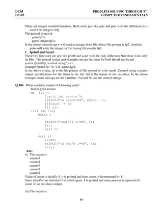 DC05 PROBLEM SOLVING THROUGH ‘C’
DC-03 COMPUTER FUNDAMENTALS
86
These are integer oriented functions. Both work just like getc and putc with the difference it is
used with integers only.
The general syntax is:
getw(fp2);
putw(integer,fp2);
In the above staments getw will read an integer from file whose file pointer is fp2. similarly
putw will write the integer in file having file pointer fp2.
• fprintf and fscanf :
These two functions are just like printf and scanf with the only difference that these work only
on files. The general syntax and examples are are the same for both fprintf and fscanf .
syntax:fprintf(fp,”control string”,list);
example:fprintf(fp,”%s %d”,name,age);
In the above syntax, fp is the file pointer of file opened in write mode. Control string contains
output specifications for the items in the list. list is the names of the variables. In the above
example, name and age are the variables. %d and %s are the control strings.
Q.106 What would be output of following code?
Justify your answer
(i) f1( ){
Static int count= 5;
printf(“n count=%d”, count– –);
if(count != 0)
f1( );}
(ii) int i=0;
main( )
{
printf(“main’s i=%d”, i);
i++;
val( );
}
val( ){
i=100;
printf(“n val’s i=%d”, i);
i++;}
Ans:
(i) The output is:
count=5
count=4
count=3
count=2
count=1
Value of count is initially 5, it is printed and then count is decremented by 1.
Since count!=0 so function f1 is called again, 4 is printed and same process is repeated till
count =0 so the above output.
(ii) The output is:
 