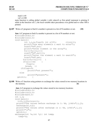 DC05 PROBLEM SOLVING THROUGH ‘C’
DC-03 COMPUTER FUNDAMENTALS
87
main’s i=0
val’s i=100
main function is calling global variable i with value=0 so first printf statement is printing 0
while in the function val ( ), the local variable takes precedence over global and so value 100 is
printed.
Q.107 Write a C program to find if a number is present in a list of N numbers or not. (10)
Ans: A C program to find if a number is present in a list of N numbers or not:
#include<stdio.h>
#include<conio.h>
void main(){
int i,n,m,flag=0; int a[10]; clrscr();
printf("how many elements u want to enter");
scanf("%d",&n);
printf("enter element in the array");
for(i=0;i<n;i++)
scanf("%d",&a[i]);
printf("enter the element u want to search");
scanf("%d",&m);
for(i=0;i<n;i++) {
if(a[i]==m) {
flag=1;
break; }}
if(flag==0)
printf("not present");
else
printf("present");
getch(); }
Q.108 Write a C function using pointers to exchange the values stored in two memory locations in
the memory. (6)
Ans: A C program to exchange the values stored in two memory locations:
#include<stdio.h>
#include<conio.h>
#include<math.h>
int i,j;
void main(){
i=10,j=20;clrscr();
printf("The values before exchange is i: %d, j:%dn",i,j);
exchange(&i,&j);
printf("The values after exchange is i: %d, j:%dn",i,j);
printf("n");
getch();}
exchange(int *x,int *y){ int temp;
temp=*x;
 