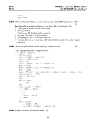 DC05 PROBLEM SOLVING THROUGH ‘C’
DC-03 COMPUTER FUNDAMENTALS
88
*x=*y;
*y=temp; }
Q.109 What are the different types of errors that can occur during I/O operations on a file?
(6)
Ans: Typical error situations that may occur during I/O operations on a file:
• Trying to read beyond the end–of-file mark.
• Device overflow.
• Trying to use file that has not been opened.
• Opening a file with an invalid filename.
• Attempting to write to a write-protected file.
• Trying to perform an operation on a file when the file is opened for another type of
operation.
Q.110 Write user-defined function for copying a string to another (6)
Ans: A program to copy a string to another:
#include<conio.h>
void main(){
char str1[20],str2[20];
int m,i,flag=0,j;
clrscr();
printf("enter the 1st string");
gets(str1);
printf("enter the 2nd string");
gets(str2);
printf("enter the index after which u want to insert 2nd
string in 1st : ");
scanf("%d",&m);
i=0;
while(i<=m){
i++;}
j=0;
while(str2[j]!='0'){
str1[i]=str2[j];
i++;
j++;
if(str1[i]=='0')
flag=1;
}
if(flag==1)
str1[i]='0';
printf("%s",str1); getch();}
Q.111 Explain the salient features of typedef. (6)
 