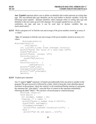 DC05 PROBLEM SOLVING THROUGH ‘C’
DC-03 COMPUTER FUNDAMENTALS
89
Ans: Typedef statement allows user to define an identifier that would represent an exiting data
type. The user-defined data type identifier can be used further to declare variables. It has the
following syntax typedef datatype identifier; where datatype refers to exiting data type and
identifier is the new name given to this datatype. For example typedef int nos; nos here
symbolizes int type and now it can be used later to declare variables like nos
num1,num2,num3;
Q.112 Write a program in C to find the sum and average of the given numbers stored in an array of
n values. (8)
Ans: A C program to find the sum and average of the given numbers stored in an array of n
values:
#include<stdio.h>
#include<conio.h>
void main() {
int i,a[100],n,sum; float average; clrscr();
printf("enter the value of n less than 100");
scanf("%d",&n);
printf("enter values: n");
for(i=0;i<n;i++)
scanf("%d",&a[i]);
sum=0;
for(i=0;i<n;i++) {
sum=sum+a[i]; }
printf("n%d",sum);
average=(float)sum/n;
printf("n%f",average);
getch(); }
Q.113 Explain goto statement
Ans: C support “goto” statement to branch unconditionally from one point to another in the
program.The goto keyword is followed by a label, which is basically some identifier placed
elsewhere in the program where the control is to be transferred.During running of a program,
the statement like “goto label1;” cause the flow of control to the statement immediately
following the label “label1”. We can have a forward jump or a backward jump.
#include <stdio.h>
void main() {
int attempt, number = 46;
looping: /* a label */
printf("Guess a number from 0-100n");
scanf("%d", &attempt);
if(number==attempt) {
printf("You guessed correctly!nn"); }
else {
printf("Let me ask again...nn");
 