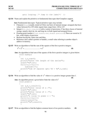 DC05 PROBLEM SOLVING THROUGH ‘C’
DC-03 COMPUTER FUNDAMENTALS
90
goto looping; /* Jump to the label*/ }}
Q.114 Name and explain the primitive or fundamental data types that Compilers support.
(4)
Ans: Fundamental data types: Typical primitive types may include-
• Character (char)-usually stored in 8 bits( one byte) of internal storage; unsigned char have
values between 0 to 255 while signed chars range from -128 to 127.
• Integer (int, short, long, byte) with a variety of precisions; C has three classes of internal
storage, namely short int, int, and long int, in both signed and unsigned forms.
• Floating-point number (float, double, real, double precision); These are stored in 32
bits, with 6 digits of precision.
• Boolean having the values true and false.
• Reference (also called a pointer or handle), a small value referring to another object's
address in memory.
Q.115 Write an algorithm to find the sum of the squares of the first n positive integers.
222
n...................................21 +++ (8)
Ans: An algorithm to find sum of the squares of the first n positive integers is given below:
void SumSq()
{
int i,n,sum=0;
printf("enter the length of the series");
scanf("%d",&n);
for(i=1;i<=n;i++)
sum=sum+i*i;
printf("sum of squares upto %d = %d",n,sum);
}
Q.116 Write an algorithm to find the value of n
x where n is a positive integer greater than 1.
(8)
Ans: An algorithm power( ) given below finds the value of xn
void power()
{
int a,b,i,result=1;
printf("enter value of x :");
scanf("%d",&x);
printf("enter value of n :");
scanf("%d",&n);
printf("x raise to power n = ");
for(i=1;i<=n;i++)
result=result*x;
printf("%d",result);
}
Q.117 Write an algorithm to find the highest common factor of two positive numbers. (8)
 