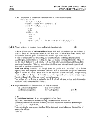 DC05 PROBLEM SOLVING THROUGH ‘C’
DC-03 COMPUTER FUNDAMENTALS
91
Ans: An algorithm to find highest common factor of two positive numbers:
void main(){
int a,b,r,h,k,c;
printf("enter two numbers");
scanf("%d%d",&a,&b);
h=a;
k=b;
while(r!=0) {
r=a%b;
a=b;
b=r; }
printf("H.C.F. of %d and %d = %d",h,k,a);
}
Q.118 Name two types of program testing and explain them in detail. (8)
Ans: Program testing:White box testing strategy deals with the internal logic and structure of
the code. White box testing also known as glass, structural, open box or clear box testing, tests
code written, branches, paths, statements and internal logic of the code etc.
In order to implement white box testing, the tester has to deal with the code and hence is
needed to possess knowledge of coding and logic i.e. internal working of the code. White box
test also needs the tester to look into the code and find out which unit/statement/chunk of the
code is malfunctioning. White box testing is applicable at unit, integration and system level
however it is mainly done at unit level.
Black box testing Black-box test design treats the system as a “black-box”, so it doesn't
explicitly use knowledge of the internal structure. It takes an external perspective of the test
object to derive test cases. These tests can be functional or non-functional, though usually
functional. The test designer selects valid and invalid input and determines the correct output.
There is no knowledge of the test object's internal structure.
This method of test design is applicable to all levels of software testing: unit, integration,
functional testing, system and acceptance.
Q.119 Explain the following operators with the help of examples
(i) Conditional operator. (ii) sizeof operator.
(iii) Increment operator. (iv) Cast operator. (4 × 3)
Ans:
(i) Conditional operator: It is a ternary operator of the form
exp1? exp2: exp3 where exp1,exp2 and exp3 are expressions. It means that
(condition)?(evaluate if condition was true):(evaluate if condition was false). For example:
my_variable = (x > 10)?"a":"b";
To accomplish the same using a standard if/else statement, would take more than one line of
code as given below:
if (x > 10) {
 