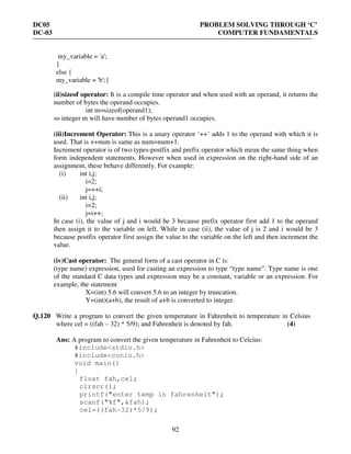 DC05 PROBLEM SOLVING THROUGH ‘C’
DC-03 COMPUTER FUNDAMENTALS
92
my_variable = 'a';
}
else {
my_variable = 'b';}
(ii)sizeof operator: It is a compile time operator and when used with an operand, it returns the
number of bytes the operand occupies.
int m=sizeof(operand1);
so integer m will have number of bytes operand1 occupies.
(iii)Increment Operator: This is a unary operator ‘++’ adds 1 to the operand with which it is
used. That is ++num is same as num=num+1.
Increment operator is of two types-postfix and prefix operator which mean the same thing when
form independent statements. However when used in expression on the right-hand side of an
assignment, these behave differently. For example:
(i) int i,j;
i=2;
j=++i;
(ii) int i,j;
i=2;
j=i++;
In case (i), the value of j and i would be 3 because prefix operator first add 1 to the operand
then assign it to the variable on left. While in case (ii), the value of j is 2 and i would be 3
because postfix operator first assign the value to the variable on the left and then increment the
value.
(iv)Cast operator: The general form of a cast operator in C is:
(type name) expression, used for casting an expression to type “type name”. Type name is one
of the standard C data types and expression may be a constant, variable or an expression. For
example, the statement
X=(int) 5.6 will convert 5.6 to an integer by truncation.
Y=(int)(a+b), the result of a+b is converted to integer.
Q.120 Write a program to convert the given temperature in Fahrenheit to temperature in Celsius
where cel = ((fah – 32) * 5/9); and Fahrenheit is denoted by fah. (4)
Ans: A program to convert the given temperature in Fahrenheit to Celcius:
#include<stdio.h>
#include<conio.h>
void main()
{
float fah,cel;
clrscr();
printf("enter temp in fahrenheit");
scanf("%f",&fah);
cel=((fah-32)*5/9);
 