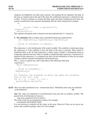 DC05 PROBLEM SOLVING THROUGH ‘C’
DC-03 COMPUTER FUNDAMENTALS
95
situations are handled by do-while loop construct. On reaching the do statement, the body of
the loop is evaluated and at the end of the loop, the conditional expression is checked for true
or false. If true,it continues to evaluate the body again and when condition become false, the
control is transferred to the statement immediately after the while statement.For example:
do
{
printf( “Input a charactern”);
ch=getch( );
}while(ch=’n’);
This segment of program reads a character from the keyboard until ‘n’ is keyed in.
3. For statement: This is another entry-controlled loop having a general form:
for (expression_1; expression_2; expression_3)
{
...block of statements to execute...
}
The expression_1 is for initialization of the control variable. The condition is tested upon using
the expression_2. If the condition is true, the body of the loop is executed. Then control is
transferred back to the for loop expression_3 where control variable is incremented using an
assignment statement and new value of variable is checked through expression_2 and process is
repeated till the expression_2 is evaluated to be false. On the termination of loop, the execution
continues with the statement immediately following the loop.
The for loop is a special case, and is equivalent to the following while loop:
expression_1;
while (expression_2)
{
...block of statements...
expression_3;
}
For instance, the statement in while lop takes the following
form in the ‘for’ loop:
for (i = 1; i <10; i = i+1) {
printf("Hello Worldn");
}
Q.123 How are values initialized in one – dimensional array? Should the entire array be initialised
in the definition? (4)
Ans: The values are initialized in one-dimensional array just like an ordinary variable. The
general form of initialization of arrays is:
type array-name[size]={list of values};
The values in the list are separated by commas. For example:
int marks[6]={60,70,80,40,79,89};
It is not necessary to initialize all the values in the array. However If they are not given any
values, they would be garbage values in it. For example:
 