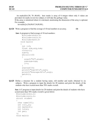 DC05 PROBLEM SOLVING THROUGH ‘C’
DC-03 COMPUTER FUNDAMENTALS
96
int marks[6]={30, 70 ,80,40}; here marks is array of 6 integer where only 4 values are
provided; for marks in rest two subject, it will take the garbage value.
If the array is initialized where it is declared, mentioning the dimension of the array is optional.
For example:
int marks[]={56,89,67,34,89,90};
Q.124 Write a program to find the average of 10 real numbers in an array. (4)
Ans: A program to find average of 10 real numbers:
#include<stdio.h>
#include<conio.h>
#include<math.h>
void main()
{
int i=0;
float sum,avg,num;
clrscr();
sum=0;
while(i<10)
{
scanf("%f",&num);
sum=sum+num;
i++;
}
avg=sum/10;
printf("Sum=%fn",sum);
printf("Average=%fn",avg);
getch();
}
Q.125 Define a structure for a student having name, roll number and marks obtained in six
subjects. Write a program to input the details for 20 students and print the details of the
students who have scored more than 70% marks overall. (12)
Ans: A C program to input details for 20 students and print the details of students who have
scored more than 70% marks overall is given below:
#include<stdio.h>
#include<conio.h>
struct student
{
char name[10];
int roll_no;
int marks[6];
int total;
int per;
};
void main()
 