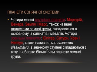 ПЛАНЕТИ СОНЯЧНОЇ СИСТЕМИ
• Чотири менші внутрішні планети: Меркурій,
Венера, Земля і Марс, також названі
планетами земної групи, складаються в
основному із силікатів і металів. Чотири
зовнішні планети: Юпітер, Сатурн, Уран і
Нептун, також називаються газовими
гігантами, в значному ступені складаються з
газу і набагато більші, чим планети земної
групи.
 