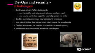 DevOps and security -
Challenges
• Continuous delivery / often deployments
o and the need for continuous security attention not always match
o and security architecture support for waterfall projects is not similar
• DevOps teams (autonomous) may lack security knowledge
• Use a lot of tooling, libraries and cloud may increase the security risks
• DevOps teams need the freedom to experiment to keep improving
• Empowered and autonomous team have a lot of rights
 