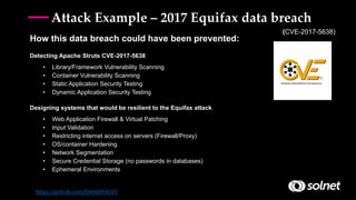 How this data breach could have been prevented:
Detecting Apache Struts CVE-2017-5638
• Library/Framework Vulnerability Scanning
• Container Vulnerability Scanning
• Static Application Security Testing
• Dynamic Application Security Testing
Designing systems that would be resilient to the Equifax attack
• Web Application Firewall & Virtual Patching
• Input Validation
• Restricting internet access on servers (Firewall/Proxy)
• OS/container Hardening
• Network Segmentation
• Secure Credential Storage (no passwords in databases)
• Ephemeral Environments
https://github.com/OWASP/ASVS
(CVE-2017-5638)
Attack Example – 2017 Equifax data breach
 