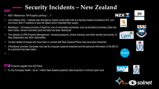 Security Incidents – New Zealand
• NZX / Metservice / Mt Ruapehu parking / …?
• Lion brewery (AU) – website was changed so clients could order milk at a Sydney based consultancy firm. Lion
shut down their IT systems to stop the attack which impacted their supply.
• Blackbaud – US based provider of SaaS for a lot of universities worldwide, such as Auckland university. Data has
been stolen, ransom has been paid and data has been ‘destroyed’.
• The website of LPM Property Management - showed passports, drivers licenses, and other identity documents, of
New Zealanders and other nationalities.
• Contact details of people who have been in contact with New Zealand Police may have been breached.
• A KiwiSaver provider, Generate, has had its computer systems breached and the personal information of 26,000 of
its customers has been taken.
• …
• NZ Firearms register from NZ Police
• Tu Ora Compass health - Up to 1 million New Zealand patients' data breached in criminal cyber hack
2019
2020
 