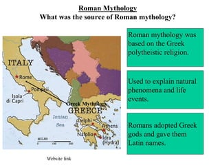 Roman Mythology
What was the source of Roman mythology?
Roman mythology was
based on the Greek
polytheistic religion.
Used to explain natural
phenomena and life
events.
Romans adopted Greek
gods and gave them
Latin names.
Greek Mythology
Website link
 