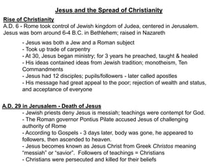 Jesus and the Spread of Christianity
Rise of Christianity
A.D. 6 - Rome took control of Jewish kingdom of Judea, centered in Jerusalem.
Jesus was born around 6-4 B.C. in Bethlehem; raised in Nazareth
- Jesus was both a Jew and a Roman subject
- Took up trade of carpentry
- At 30, Jesus began ministry; for 3 years he preached, taught & healed
- His ideas contained ideas from Jewish tradition; monotheism, Ten
Commandments
- Jesus had 12 disciples; pupils/followers - later called apostles
- His message had great appeal to the poor; rejection of wealth and status,
and acceptance of everyone
A.D. 29 in Jerusalem - Death of Jesus
- Jewish priests deny Jesus is messiah; teachings were contempt for God.
- The Roman governor Pontius Pilate accused Jesus of challenging
authority of Rome
- According to Gospels - 3 days later, body was gone, he appeared to
followers, then ascended to heaven.
- Jesus becomes known as Jesus Christ from Greek Christos meaning
“messiah” or “savior”. Followers of teachings = Christians
- Christians were persecuted and killed for their beliefs
 
