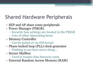 Shared Hardware Peripherals
• SEP and AP share some peripherals
• Power Manager (PMGR)
▫ Security fuse settings are located in the PMGR
▫ Lots of other interesting items
• Memory Controller
▫ Can be poked at via iOS kernel
• Phase-locked loop (PLL) clock generator
▫ Nothing to see here move along…
• Secure Mailbox
▫ Used to tranfer data between cores
• External Random Access Memory (RAM)
 