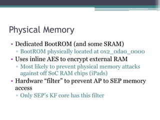 Physical Memory
• Dedicated BootROM (and some SRAM)
▫ BootROM physically located at 0x2_0da0_0000
• Uses inline AES to encrypt external RAM
▫ Most likely to prevent physical memory attacks
against off SoC RAM chips (iPads)
• Hardware “filter” to prevent AP to SEP memory
access
▫ Only SEP’s KF core has this filter
 