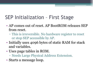 SEP Initialization – First Stage
• AP comes out of reset. AP BootROM releases SEP
from reset.
▫ This is irreversible. No hardware register to reset
or stop SEP accessible by AP.
• Initially uses 4096 bytes of static RAM for stack
and variables.
• Uses page tables in ROM.
▫ Needs Large Physical Address Extension.
• Starts a message loop.
 