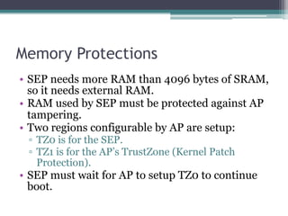 Memory Protections
• SEP needs more RAM than 4096 bytes of SRAM,
so it needs external RAM.
• RAM used by SEP must be protected against AP
tampering.
• Two regions configurable by AP are setup:
▫ TZ0 is for the SEP.
▫ TZ1 is for the AP’s TrustZone (Kernel Patch
Protection).
• SEP must wait for AP to setup TZ0 to continue
boot.
 