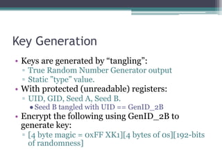 Key Generation
• Keys are generated by “tangling”:
▫ True Random Number Generator output
▫ Static ”type” value.
• With protected (unreadable) registers:
▫ UID, GID, Seed A, Seed B.
●Seed B tangled with UID == GenID_2B
• Encrypt the following using GenID_2B to
generate key:
▫ [4 byte magic = 0xFF XK1][4 bytes of 0s][192-bits
of randomness]
 