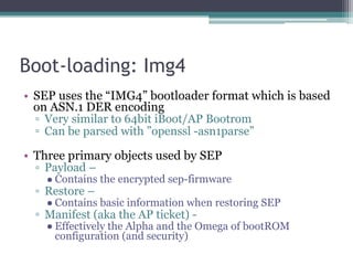 Boot-loading: Img4
• SEP uses the “IMG4” bootloader format which is based
on ASN.1 DER encoding
▫ Very similar to 64bit iBoot/AP Bootrom
▫ Can be parsed with ”openssl -asn1parse”
• Three primary objects used by SEP
▫ Payload –
● Contains the encrypted sep-firmware
▫ Restore –
● Contains basic information when restoring SEP
▫ Manifest (aka the AP ticket) -
● Effectively the Alpha and the Omega of bootROM
configuration (and security)
 