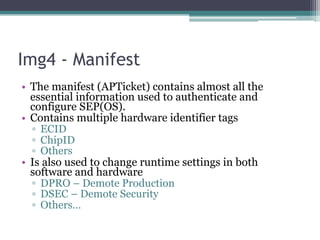 Img4 - Manifest
• The manifest (APTicket) contains almost all the
essential information used to authenticate and
configure SEP(OS).
• Contains multiple hardware identifier tags
▫ ECID
▫ ChipID
▫ Others
• Is also used to change runtime settings in both
software and hardware
▫ DPRO – Demote Production
▫ DSEC – Demote Security
▫ Others…
 