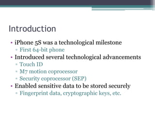 Introduction
• iPhone 5S was a technological milestone
▫ First 64-bit phone
• Introduced several technological advancements
▫ Touch ID
▫ M7 motion coprocessor
▫ Security coprocessor (SEP)
• Enabled sensitive data to be stored securely
▫ Fingerprint data, cryptographic keys, etc.
 