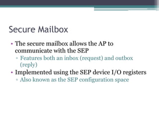 Secure Mailbox
• The secure mailbox allows the AP to
communicate with the SEP
▫ Features both an inbox (request) and outbox
(reply)
• Implemented using the SEP device I/O registers
▫ Also known as the SEP configuration space
 