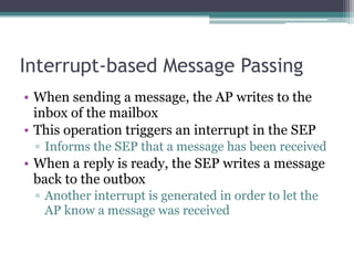 Interrupt-based Message Passing
• When sending a message, the AP writes to the
inbox of the mailbox
• This operation triggers an interrupt in the SEP
▫ Informs the SEP that a message has been received
• When a reply is ready, the SEP writes a message
back to the outbox
▫ Another interrupt is generated in order to let the
AP know a message was received
 